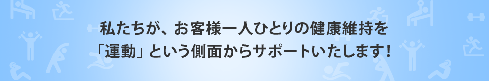 私たちが、 お客様一人ひとりの健康維持を「運動」 という側面からサポートいたします！