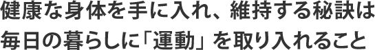 健康な身体を手に入れ、 維持する秘訣は毎日の暮らしに「運動」 を取り入れること