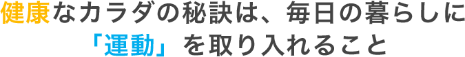 健康なカラダの秘訣は、毎日の暮らしに 「運動」を取り入れること