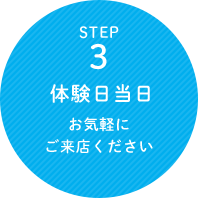 STEP 1 体験日当日 お気軽にご来店ください