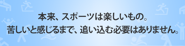 本来、 スポーツは楽しいもの。 苦しいと感じるまで、 追い込む必要はありません。