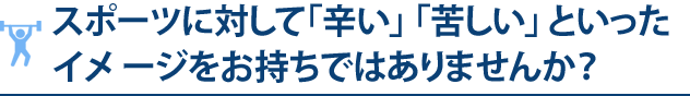 スポーツに対して「辛い」 「苦しい」 と いっ た イメ ージを お持ちではあり ま せんか？