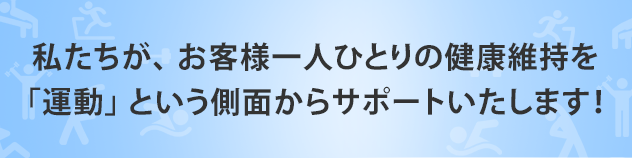 私たちが、 お客様一人ひとりの健康維持を
「運動」 という側面からサポートいたします！