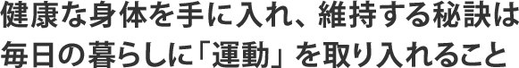 健康な身体を手に入れ、 維持する秘訣は 毎日の暮らしに「運動」 を取り入れること