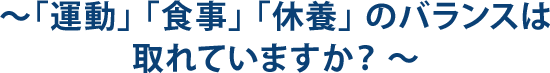 ～「運動」 「食事」 「休養」 のバランスは 取れていますか？ ～